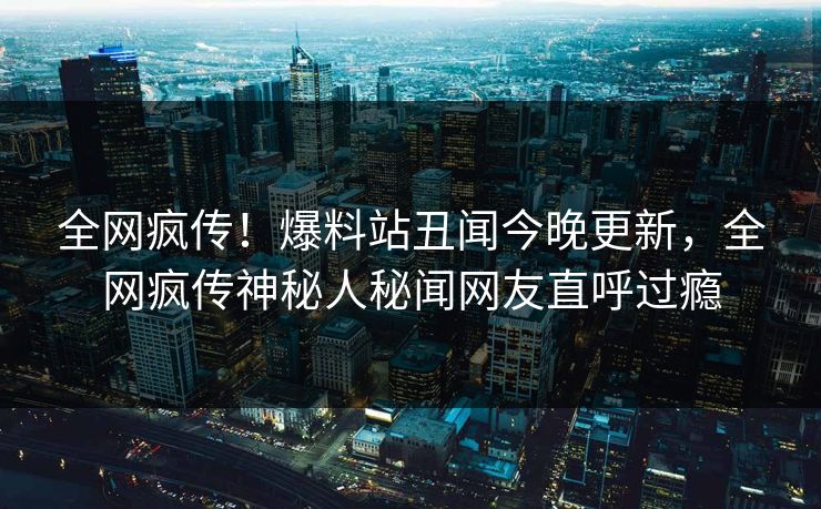 全网疯传！爆料站丑闻今晚更新，全网疯传神秘人秘闻网友直呼过瘾