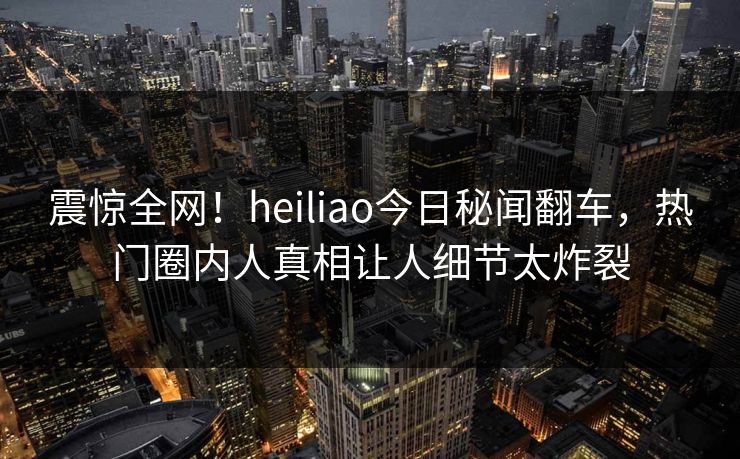 震惊全网！heiliao今日秘闻翻车，热门圈内人真相让人细节太炸裂