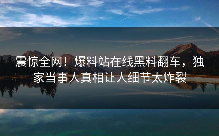 震惊全网！爆料站在线黑料翻车，独家当事人真相让人细节太炸裂