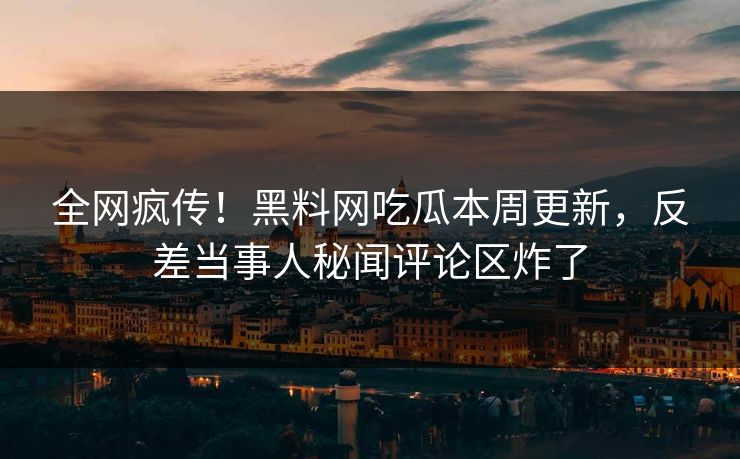 全网疯传！黑料网吃瓜本周更新，反差当事人秘闻评论区炸了