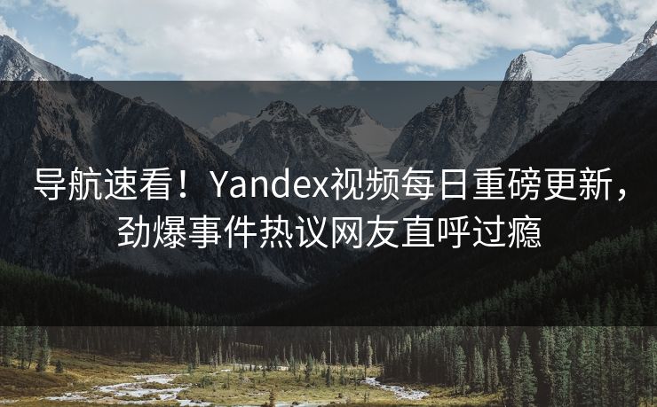 导航速看！Yandex视频每日重磅更新，劲爆事件热议网友直呼过瘾