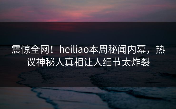 震惊全网！heiliao本周秘闻内幕，热议神秘人真相让人细节太炸裂
