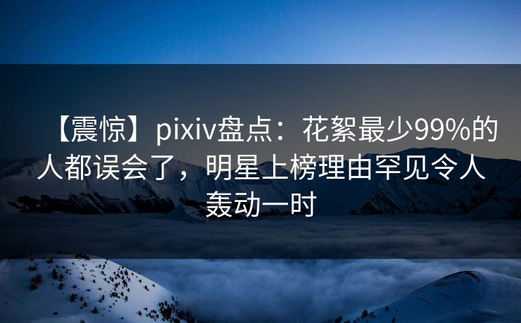 【震惊】pixiv盘点：花絮最少99%的人都误会了，明星上榜理由罕见令人轰动一时