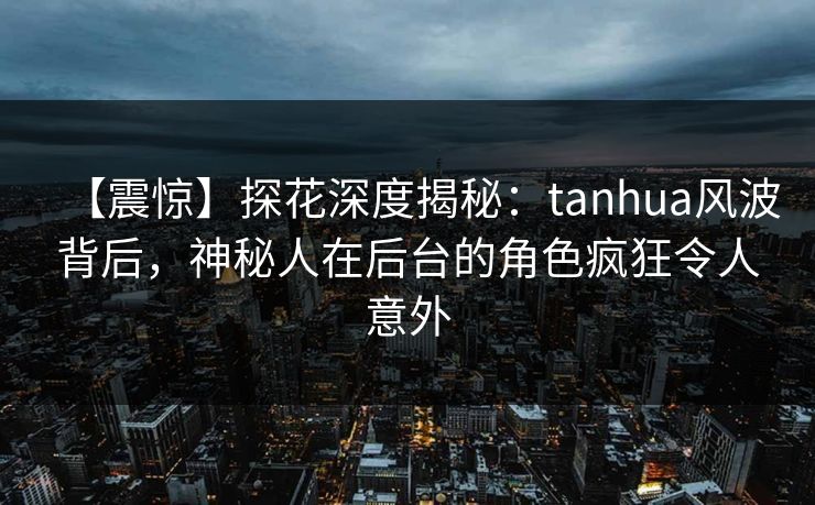 【震惊】探花深度揭秘：tanhua风波背后，神秘人在后台的角色疯狂令人意外