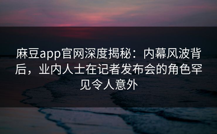 麻豆app官网深度揭秘：内幕风波背后，业内人士在记者发布会的角色罕见令人意外