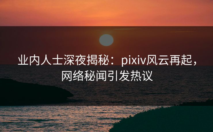 业内人士深夜揭秘：pixiv风云再起，网络秘闻引发热议