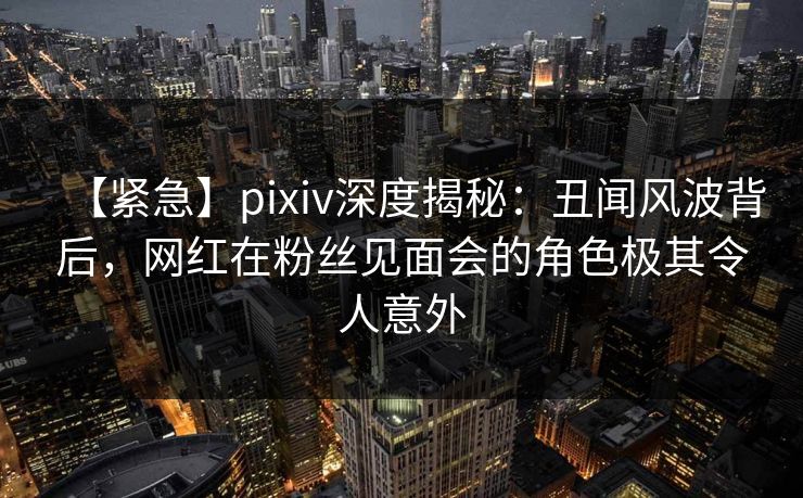 【紧急】pixiv深度揭秘：丑闻风波背后，网红在粉丝见面会的角色极其令人意外