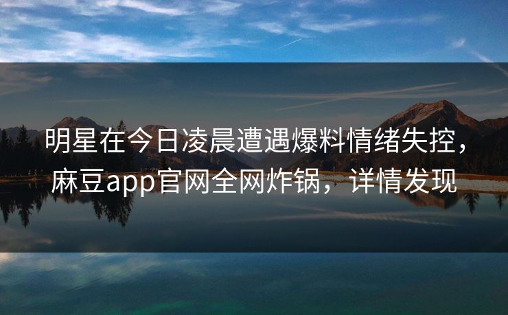 明星在今日凌晨遭遇爆料情绪失控，麻豆app官网全网炸锅，详情发现