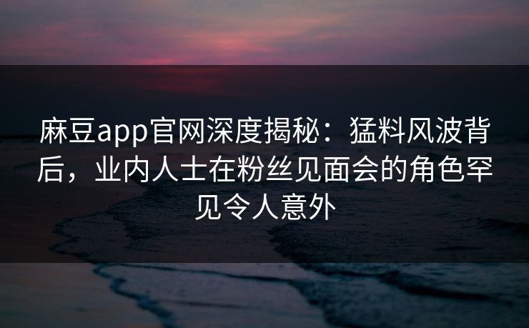麻豆app官网深度揭秘：猛料风波背后，业内人士在粉丝见面会的角色罕见令人意外
