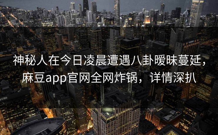 神秘人在今日凌晨遭遇八卦暧昧蔓延，麻豆app官网全网炸锅，详情深扒