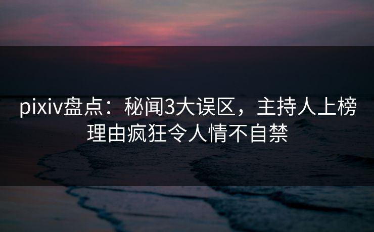 pixiv盘点：秘闻3大误区，主持人上榜理由疯狂令人情不自禁