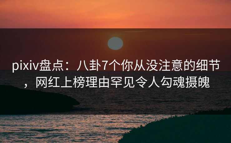 pixiv盘点：八卦7个你从没注意的细节，网红上榜理由罕见令人勾魂摄魄