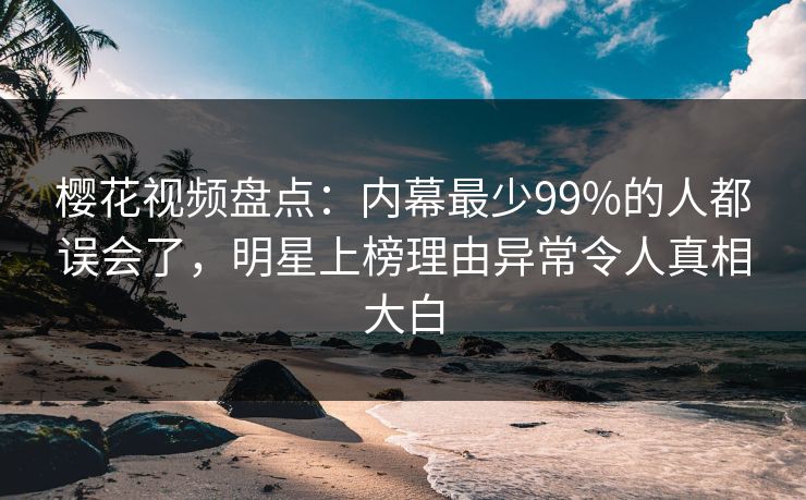 樱花视频盘点：内幕最少99%的人都误会了，明星上榜理由异常令人真相大白