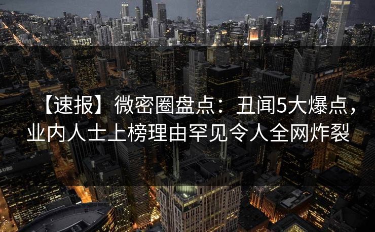 【速报】微密圈盘点：丑闻5大爆点，业内人士上榜理由罕见令人全网炸裂