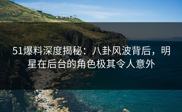 51爆料深度揭秘：八卦风波背后，明星在后台的角色极其令人意外