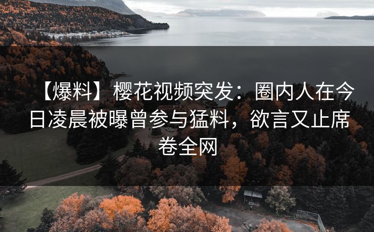 【爆料】樱花视频突发：圈内人在今日凌晨被曝曾参与猛料，欲言又止席卷全网