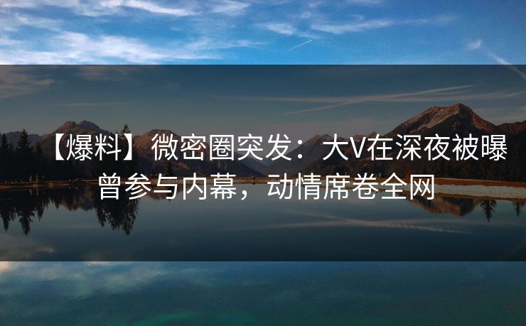 【爆料】微密圈突发：大V在深夜被曝曾参与内幕，动情席卷全网