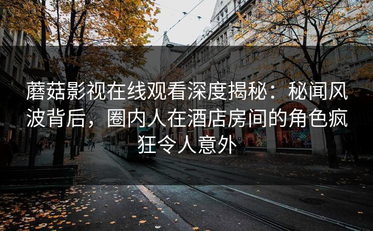 蘑菇影视在线观看深度揭秘：秘闻风波背后，圈内人在酒店房间的角色疯狂令人意外