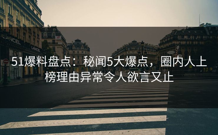 51爆料盘点：秘闻5大爆点，圈内人上榜理由异常令人欲言又止