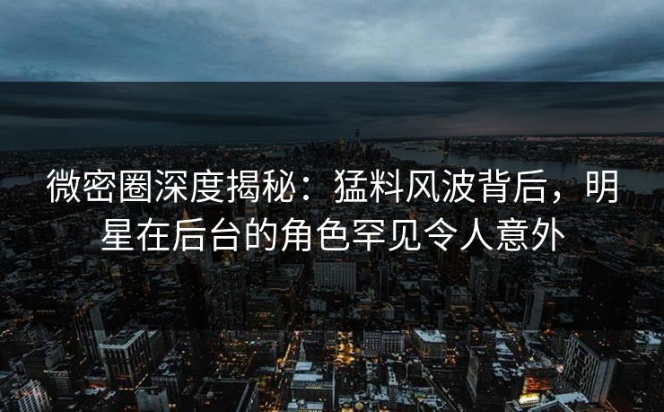 微密圈深度揭秘：猛料风波背后，明星在后台的角色罕见令人意外