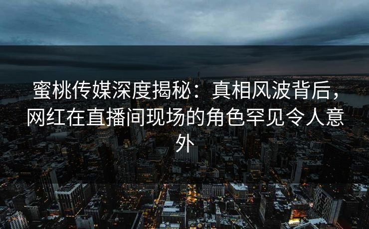 蜜桃传媒深度揭秘：真相风波背后，网红在直播间现场的角色罕见令人意外