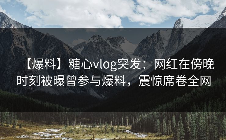 【爆料】糖心vlog突发：网红在傍晚时刻被曝曾参与爆料，震惊席卷全网