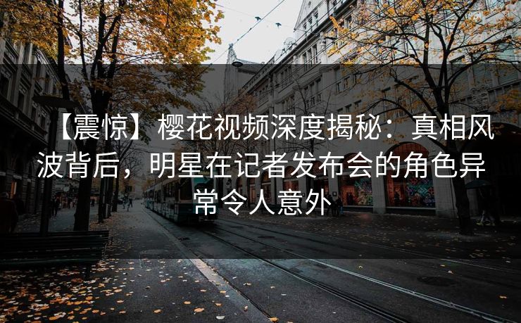 【震惊】樱花视频深度揭秘：真相风波背后，明星在记者发布会的角色异常令人意外