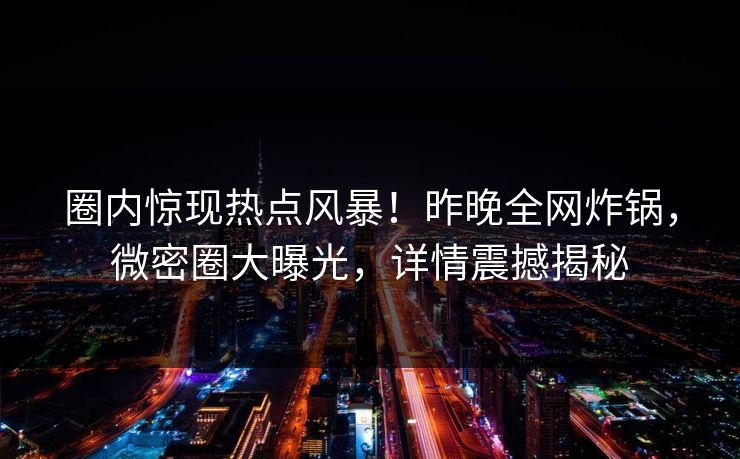 圈内惊现热点风暴！昨晚全网炸锅，微密圈大曝光，详情震撼揭秘