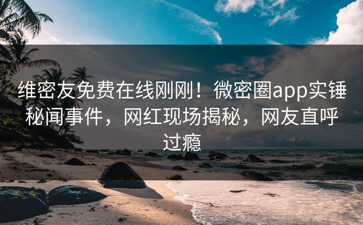 维密友免费在线刚刚！微密圈app实锤秘闻事件，网红现场揭秘，网友直呼过瘾