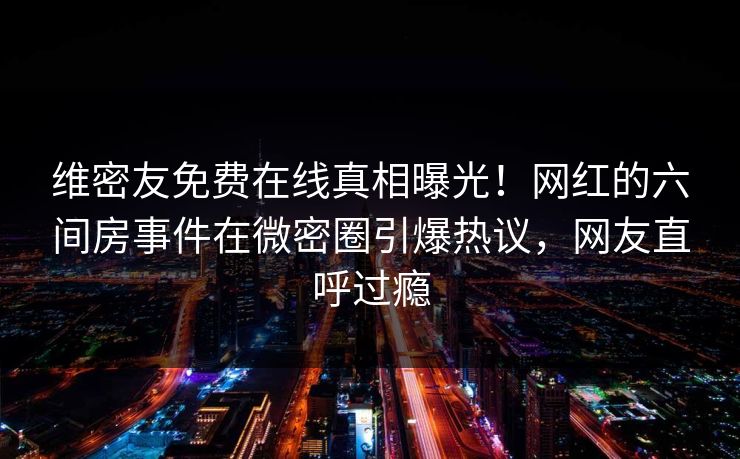 维密友免费在线真相曝光！网红的六间房事件在微密圈引爆热议，网友直呼过瘾