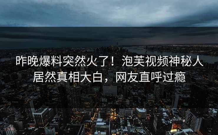 昨晚爆料突然火了！泡芙视频神秘人居然真相大白，网友直呼过瘾