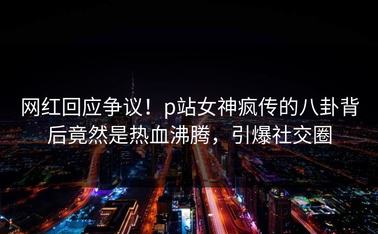 网红回应争议！p站女神疯传的八卦背后竟然是热血沸腾，引爆社交圈