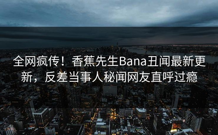 全网疯传！香蕉先生Bana丑闻最新更新，反差当事人秘闻网友直呼过瘾