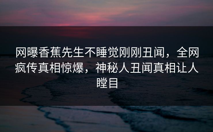 网曝香蕉先生不睡觉刚刚丑闻，全网疯传真相惊爆，神秘人丑闻真相让人瞠目