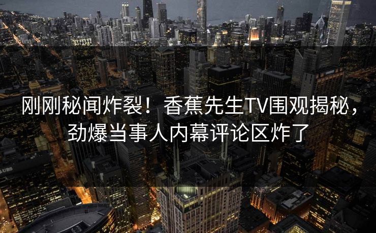 刚刚秘闻炸裂！香蕉先生TV围观揭秘，劲爆当事人内幕评论区炸了