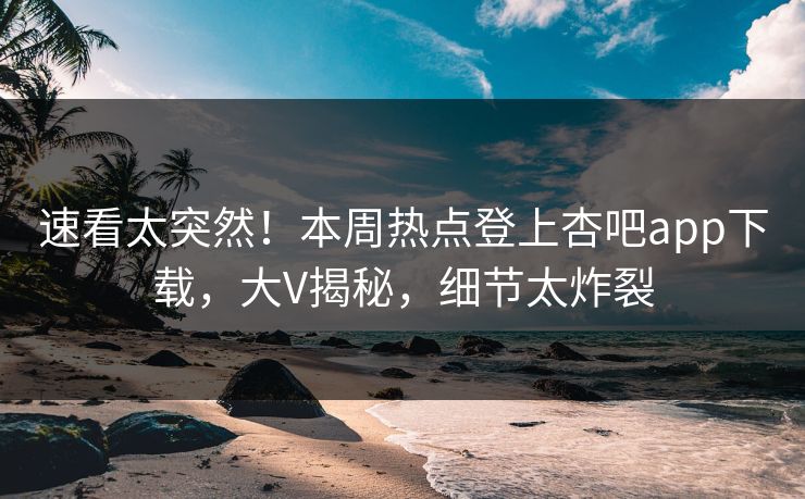 速看太突然！本周热点登上杏吧app下载，大V揭秘，细节太炸裂