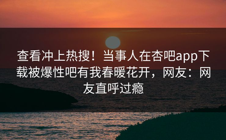 查看冲上热搜！当事人在杏吧app下载被爆性吧有我春暖花开，网友：网友直呼过瘾