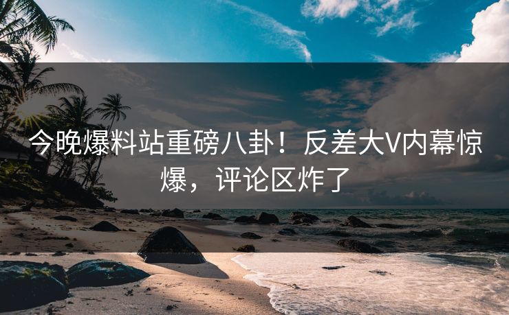 今晚爆料站重磅八卦！反差大V内幕惊爆，评论区炸了
