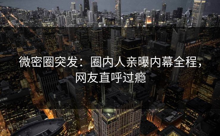 微密圈突发：圈内人亲曝内幕全程，网友直呼过瘾