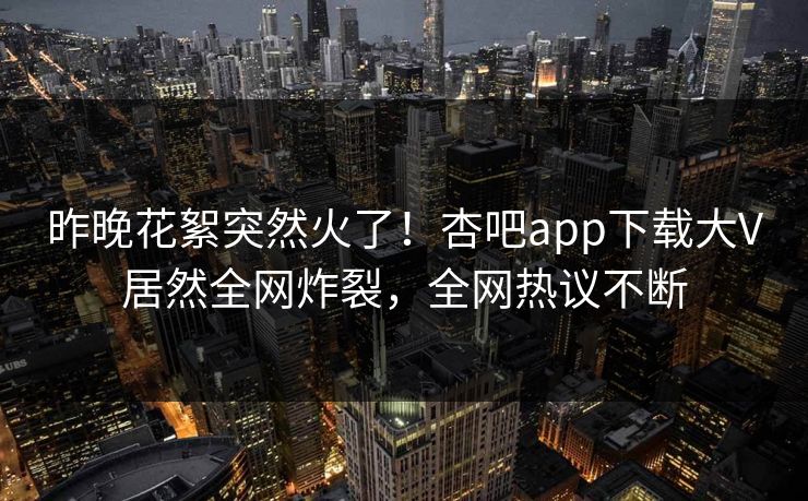 昨晚花絮突然火了！杏吧app下载大V居然全网炸裂，全网热议不断