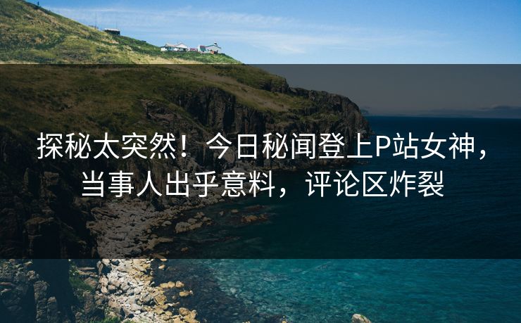 探秘太突然！今日秘闻登上P站女神，当事人出乎意料，评论区炸裂