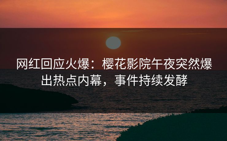 网红回应火爆：樱花影院午夜突然爆出热点内幕，事件持续发酵