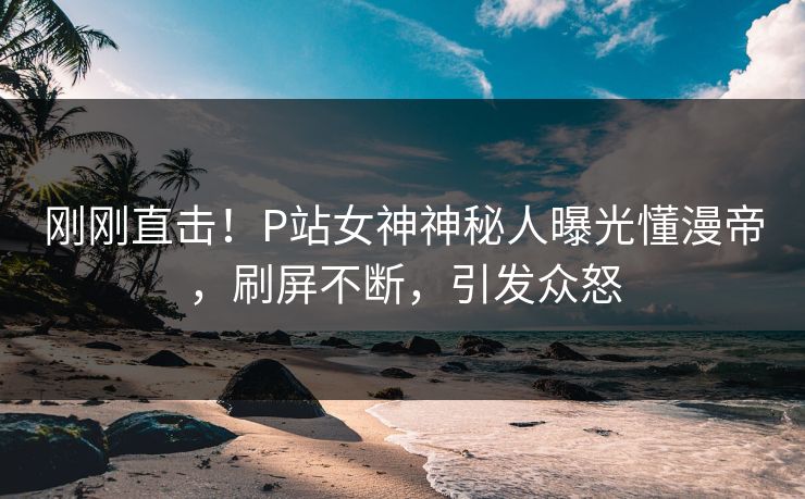 刚刚直击！P站女神神秘人曝光懂漫帝，刷屏不断，引发众怒