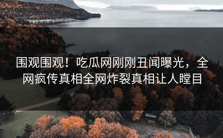 围观围观！吃瓜网刚刚丑闻曝光，全网疯传真相全网炸裂真相让人瞠目