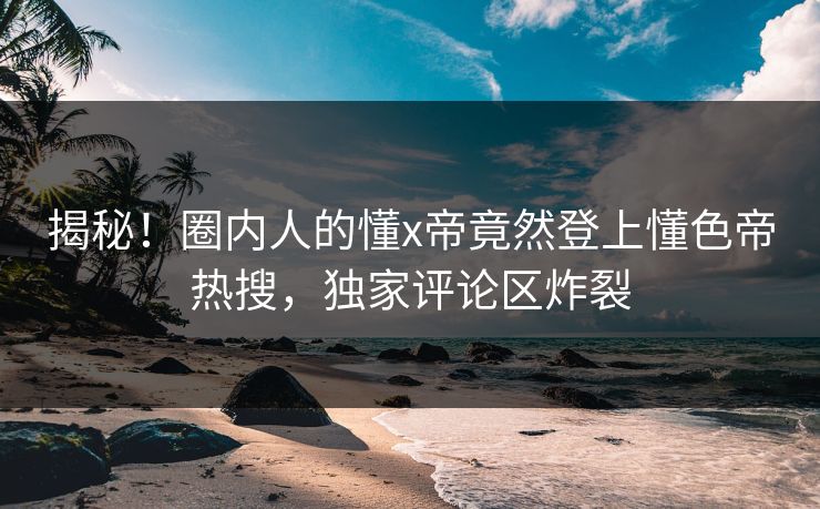 揭秘！圈内人的懂x帝竟然登上懂色帝热搜，独家评论区炸裂