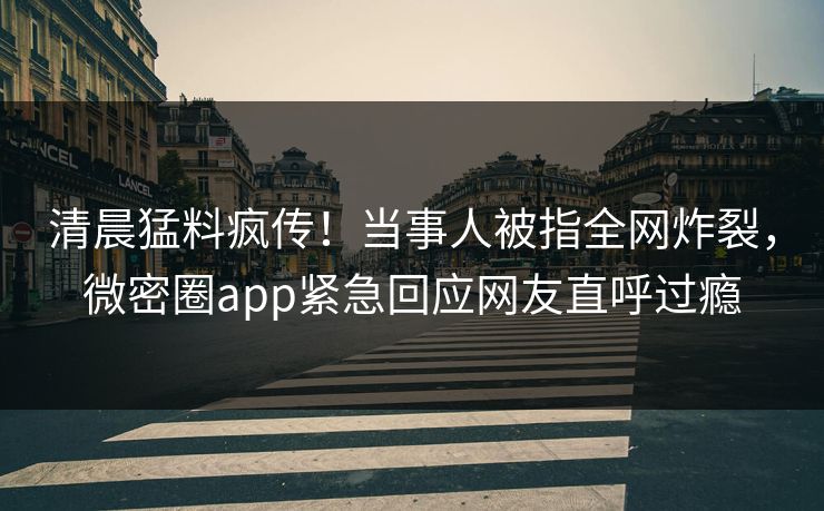 清晨猛料疯传！当事人被指全网炸裂，微密圈app紧急回应网友直呼过瘾