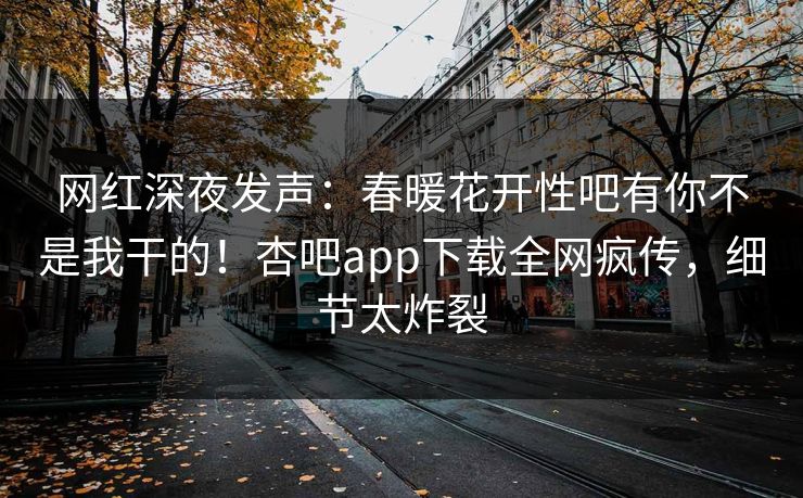 网红深夜发声：春暖花开性吧有你不是我干的！杏吧app下载全网疯传，细节太炸裂