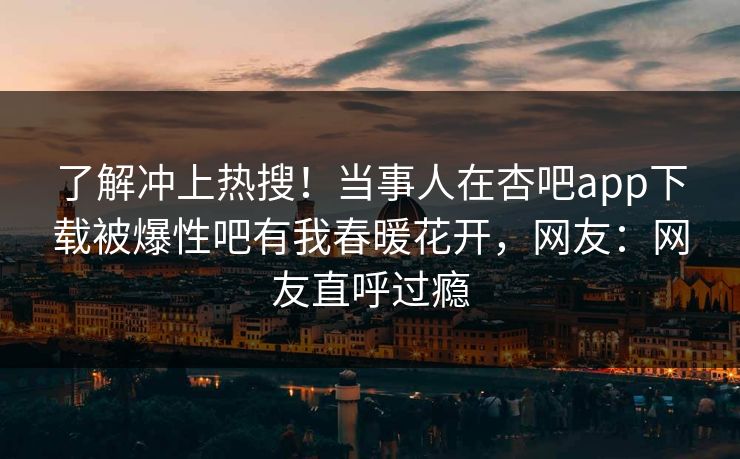 了解冲上热搜！当事人在杏吧app下载被爆性吧有我春暖花开，网友：网友直呼过瘾