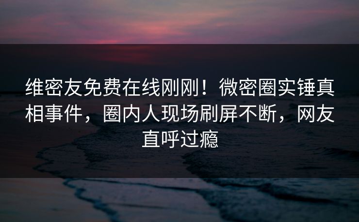 维密友免费在线刚刚！微密圈实锤真相事件，圈内人现场刷屏不断，网友直呼过瘾