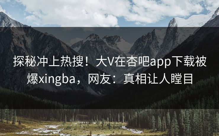 探秘冲上热搜！大V在杏吧app下载被爆xingba，网友：真相让人瞠目
